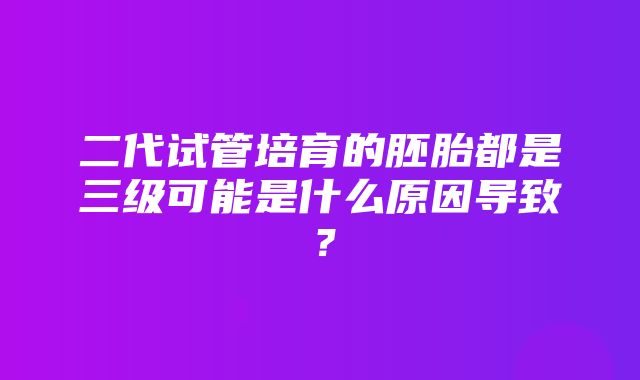 二代试管培育的胚胎都是三级可能是什么原因导致？