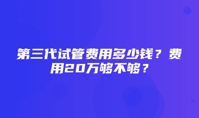 第三代试管费用多少钱？费用20万够不够？