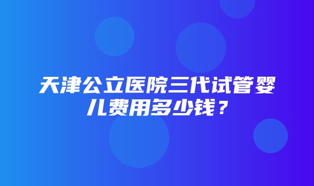 天津公立医院三代试管婴儿费用多少钱？