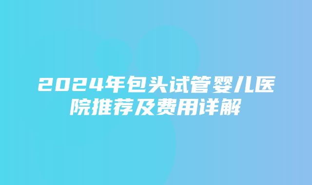 2024年包头试管婴儿医院推荐及费用详解