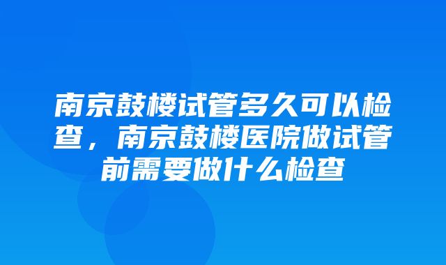 南京鼓楼试管多久可以检查，南京鼓楼医院做试管前需要做什么检查