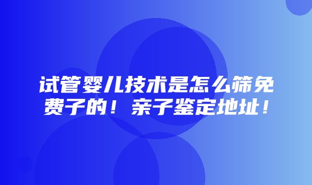 试管婴儿技术是怎么筛免费子的！亲子鉴定地址！