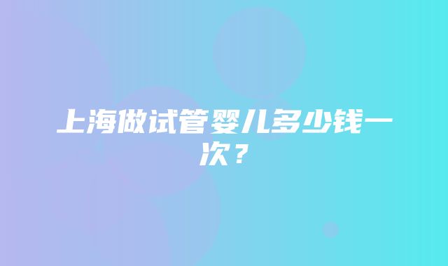 上海做试管婴儿多少钱一次？