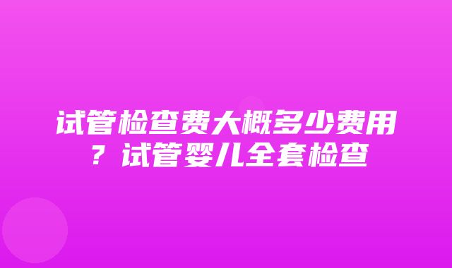 试管检查费大概多少费用？试管婴儿全套检查