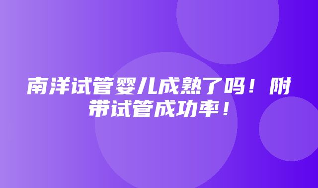 南洋试管婴儿成熟了吗！附带试管成功率！