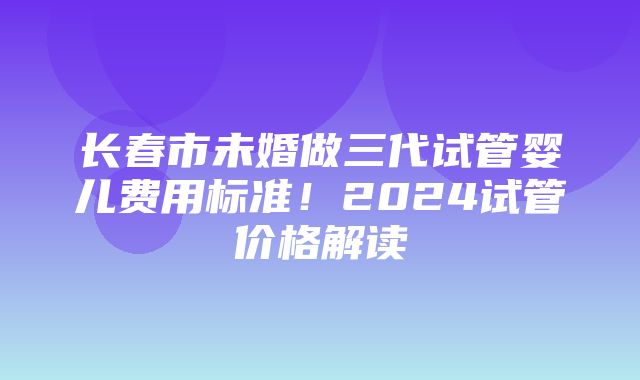 长春市未婚做三代试管婴儿费用标准！2024试管价格解读