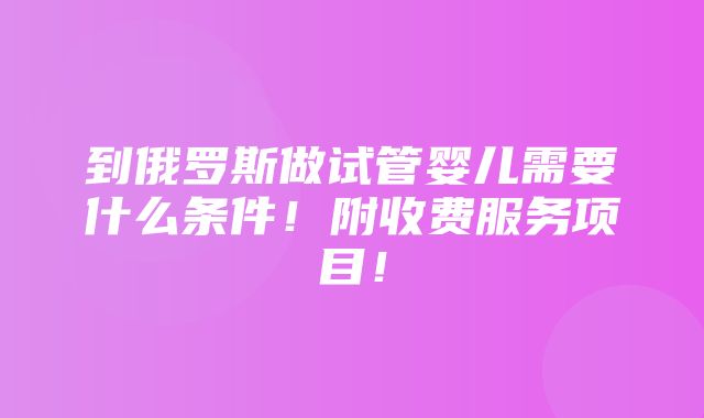 到俄罗斯做试管婴儿需要什么条件！附收费服务项目！