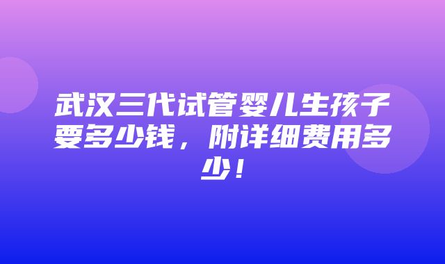 武汉三代试管婴儿生孩子要多少钱，附详细费用多少！