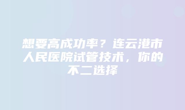 想要高成功率？连云港市人民医院试管技术，你的不二选择