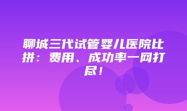 聊城三代试管婴儿医院比拼：费用、成功率一网打尽！