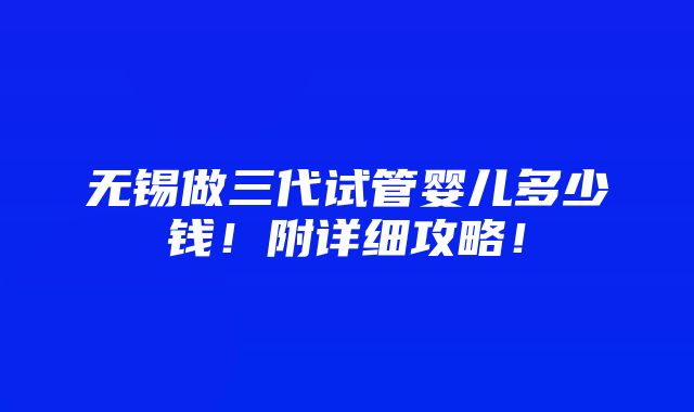 无锡做三代试管婴儿多少钱！附详细攻略！