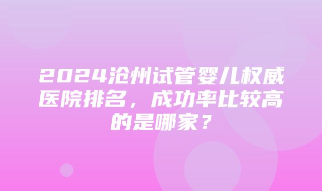 2024沧州试管婴儿权威医院排名，成功率比较高的是哪家？