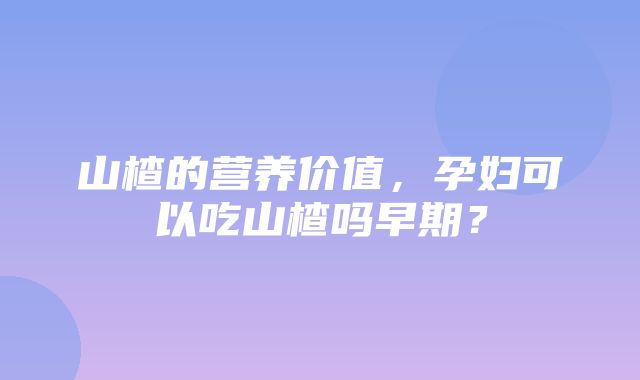 山楂的营养价值，孕妇可以吃山楂吗早期？