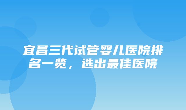 宜昌三代试管婴儿医院排名一览，选出最佳医院