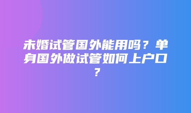 未婚试管国外能用吗？单身国外做试管如何上户口？