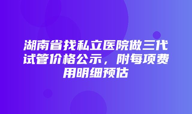 湖南省找私立医院做三代试管价格公示，附每项费用明细预估