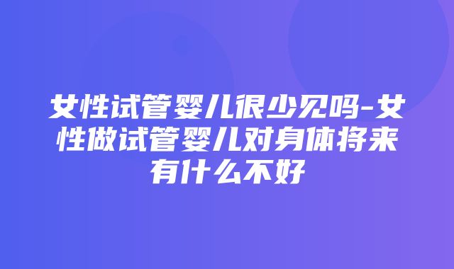 女性试管婴儿很少见吗-女性做试管婴儿对身体将来有什么不好