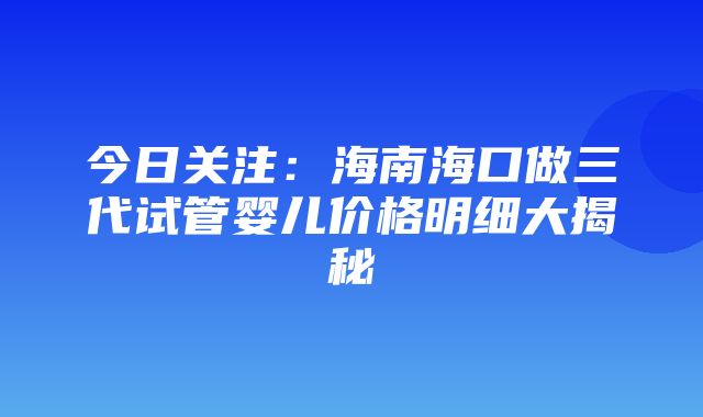 今日关注：海南海口做三代试管婴儿价格明细大揭秘