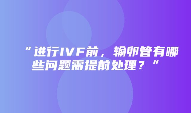 “进行IVF前，输卵管有哪些问题需提前处理？”