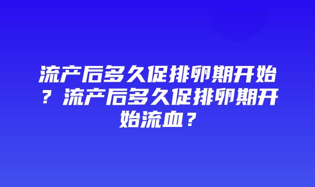 流产后多久促排卵期开始？流产后多久促排卵期开始流血？