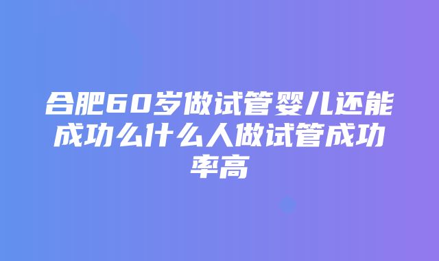 合肥60岁做试管婴儿还能成功么什么人做试管成功率高