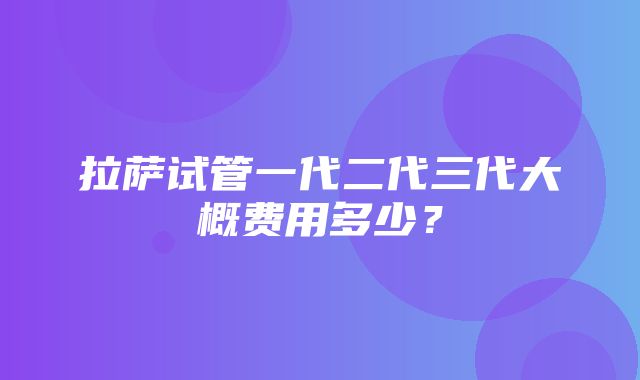 拉萨试管一代二代三代大概费用多少？