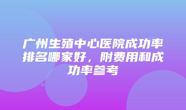 广州生殖中心医院成功率排名哪家好，附费用和成功率参考