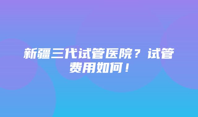 新疆三代试管医院？试管费用如何！