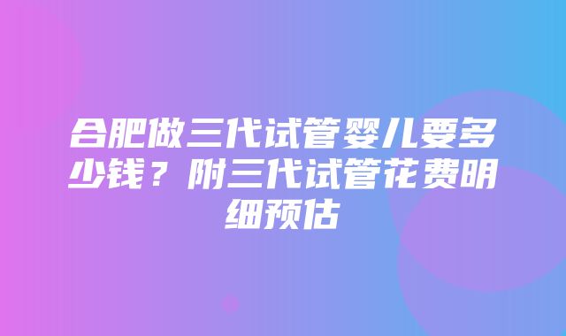 合肥做三代试管婴儿要多少钱？附三代试管花费明细预估