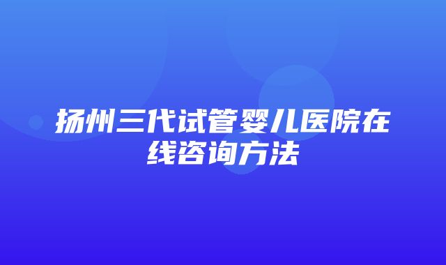 扬州三代试管婴儿医院在线咨询方法