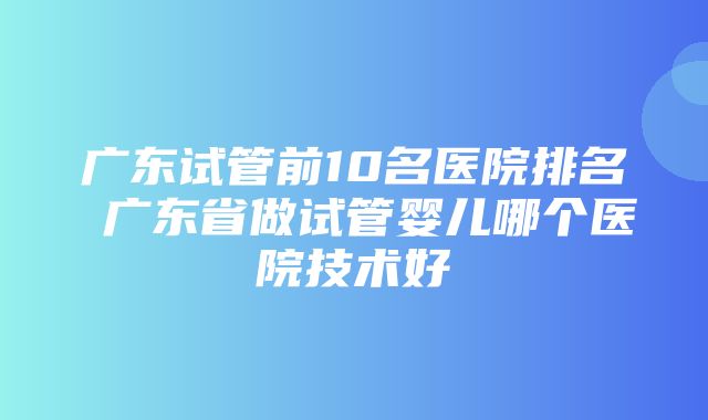 广东试管前10名医院排名 广东省做试管婴儿哪个医院技术好