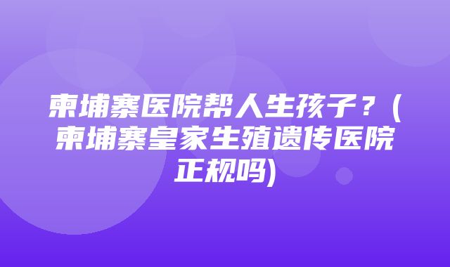 柬埔寨医院帮人生孩子？(柬埔寨皇家生殖遗传医院正规吗)