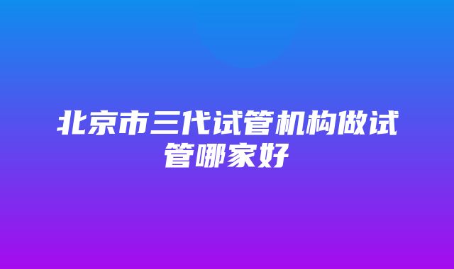 北京市三代试管机构做试管哪家好