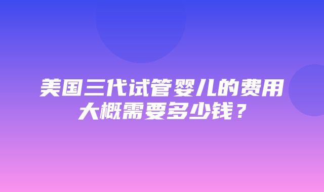 美国三代试管婴儿的费用大概需要多少钱？