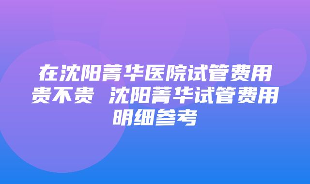 在沈阳菁华医院试管费用贵不贵 沈阳菁华试管费用明细参考