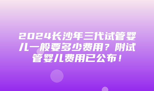 2024长沙年三代试管婴儿一般要多少费用？附试管婴儿费用已公布！