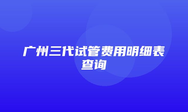 广州三代试管费用明细表查询