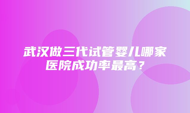 武汉做三代试管婴儿哪家医院成功率最高？