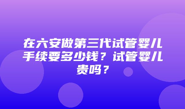 在六安做第三代试管婴儿手续要多少钱？试管婴儿贵吗？