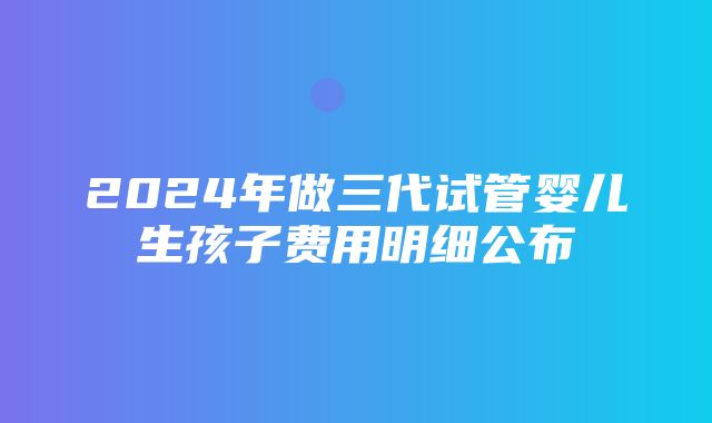 2024年做三代试管婴儿生孩子费用明细公布