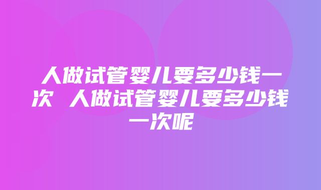 人做试管婴儿要多少钱一次 人做试管婴儿要多少钱一次呢