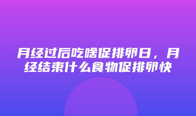 月经过后吃啥促排卵日，月经结束什么食物促排卵快