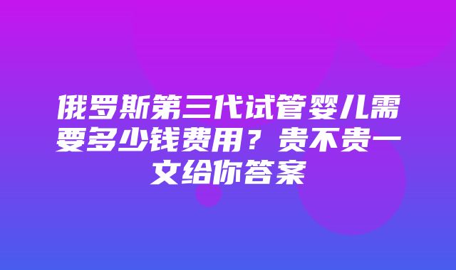 俄罗斯第三代试管婴儿需要多少钱费用？贵不贵一文给你答案