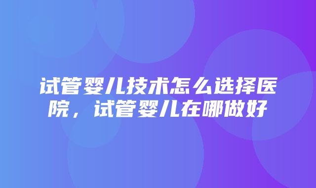 试管婴儿技术怎么选择医院，试管婴儿在哪做好