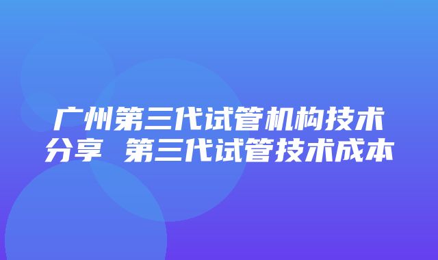 广州第三代试管机构技术分享 第三代试管技术成本