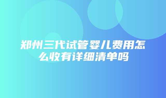 郑州三代试管婴儿费用怎么收有详细清单吗