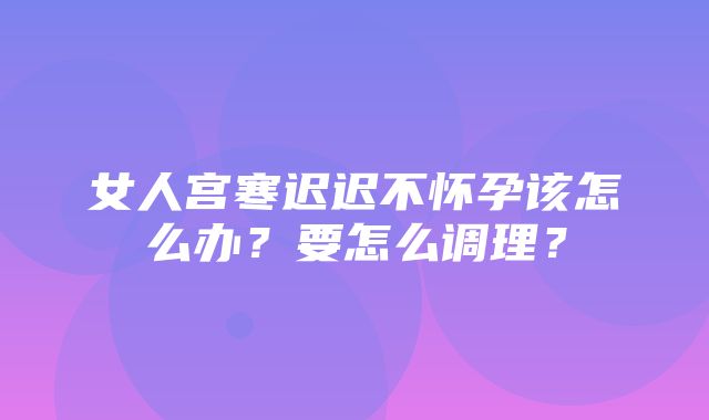 女人宫寒迟迟不怀孕该怎么办？要怎么调理？