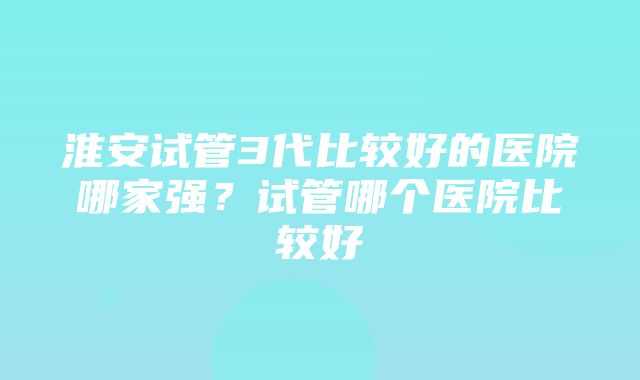 淮安试管3代比较好的医院哪家强？试管哪个医院比较好