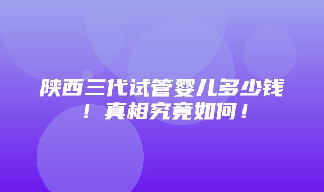 陕西三代试管婴儿多少钱！真相究竟如何！