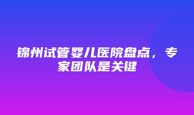 锦州试管婴儿医院盘点，专家团队是关键